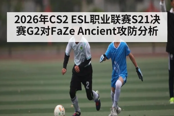2026年CS2 ESL职业联赛S21决赛G2对FaZe Ancient攻防分析